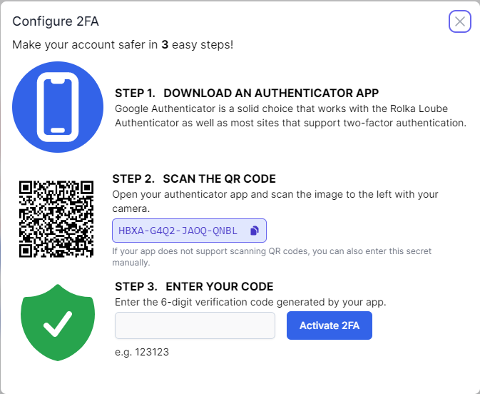 Configure 2FA manage your account in 3 easy steps.  Step 1 Download an authenticator app. Google authenticator is a good choice that works with Rolka Loube Authenticator as well as most sites that support two-factor authentication.  Below that. Step 2 Scan QR code. Open your authenticator app and scan the image to the left with your camera.  you can also enter the secret manually.  Below that Step 3 Enter your code.  Enter the 6-digit verification code. To the right of that is the Enable 2FA button.
